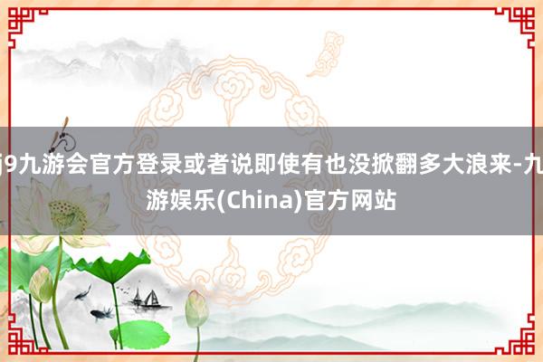 j9九游会官方登录或者说即使有也没掀翻多大浪来-九游娱乐(China)官方网站