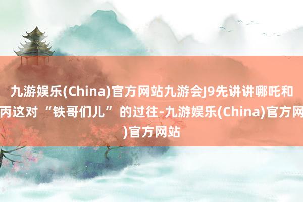 九游娱乐(China)官方网站九游会J9先讲讲哪吒和敖丙这对 “铁哥们儿” 的过往-九游娱乐(China)官方网站