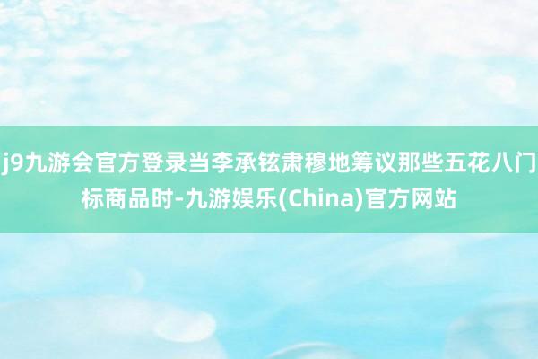 j9九游会官方登录当李承铉肃穆地筹议那些五花八门标商品时-九游娱乐(China)官方网站