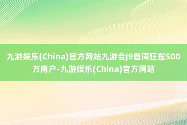 九游娱乐(China)官方网站九游会J9首周狂揽500万用户-九游娱乐(China)官方网站