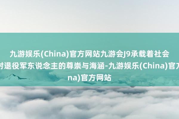 九游娱乐(China)官方网站九游会J9承载着社会各界对退役军东说念主的尊崇与海涵-九游娱乐(China)官方网站