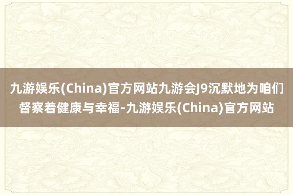 九游娱乐(China)官方网站九游会J9沉默地为咱们督察着健康与幸福-九游娱乐(China)官方网站