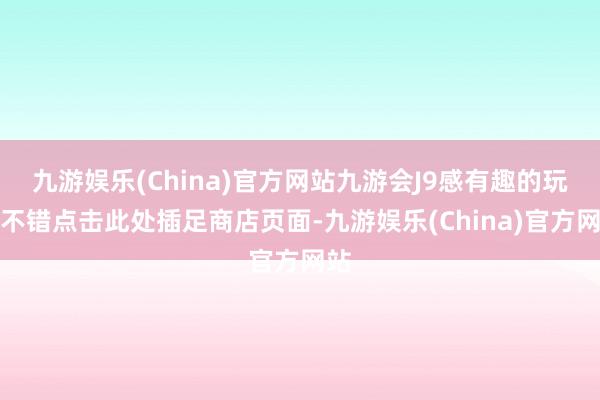 九游娱乐(China)官方网站九游会J9感有趣的玩家不错点击此处插足商店页面-九游娱乐(China)官方网站