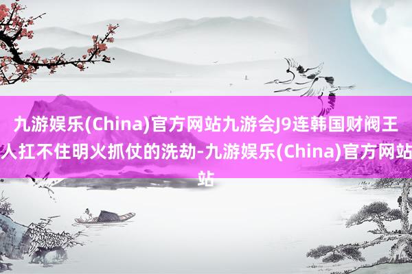 九游娱乐(China)官方网站九游会J9连韩国财阀王人扛不住明火抓仗的洗劫-九游娱乐(China)官方网站