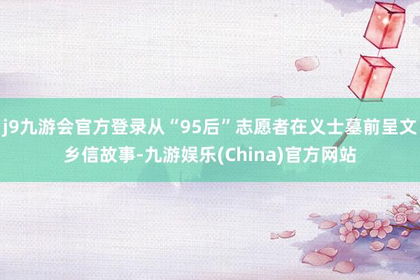 j9九游会官方登录从“95后”志愿者在义士墓前呈文乡信故事-九游娱乐(China)官方网站