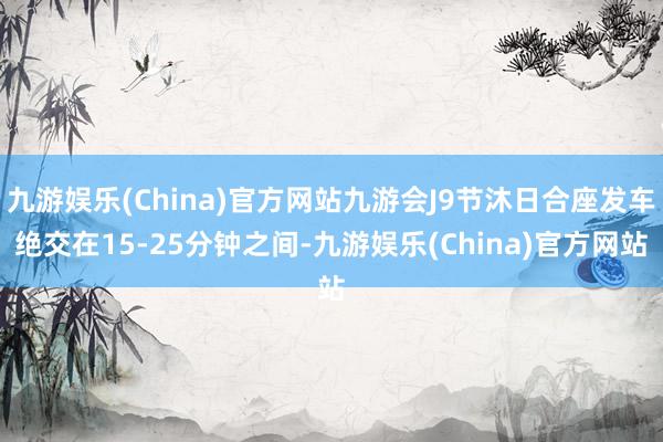 九游娱乐(China)官方网站九游会J9节沐日合座发车绝交在15-25分钟之间-九游娱乐(China)官方网站