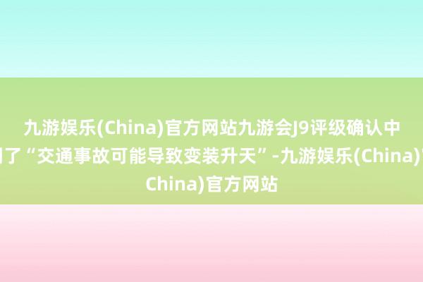 九游娱乐(China)官方网站九游会J9评级确认中确乎提到了“交通事故可能导致变装升天”-九游娱乐(China)官方网站