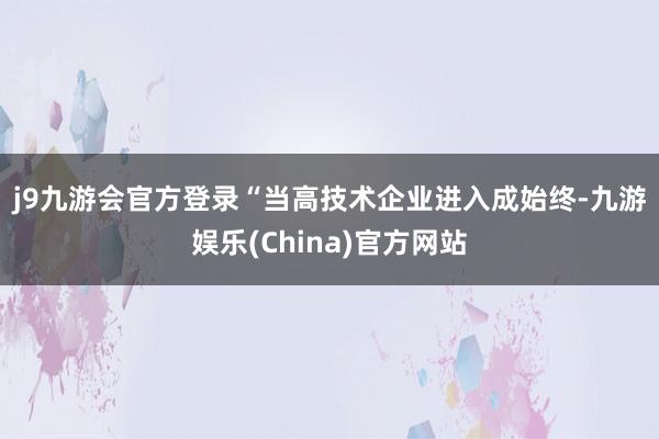 j9九游会官方登录　　“当高技术企业进入成始终-九游娱乐(China)官方网站