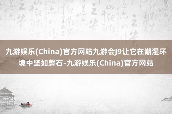 九游娱乐(China)官方网站九游会J9让它在潮湿环境中坚如磐石-九游娱乐(China)官方网站