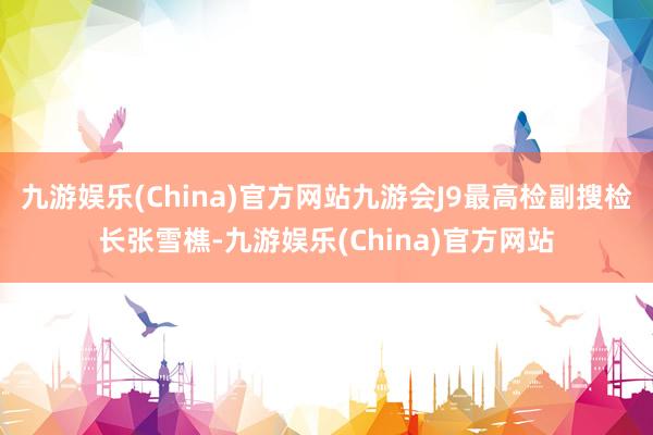 九游娱乐(China)官方网站九游会J9最高检副搜检长张雪樵-九游娱乐(China)官方网站