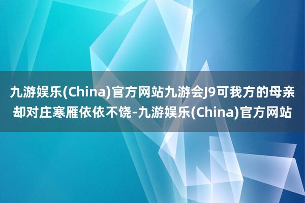九游娱乐(China)官方网站九游会J9可我方的母亲却对庄寒雁依依不饶-九游娱乐(China)官方网站