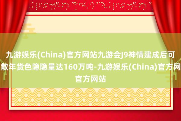 九游娱乐(China)官方网站九游会J9神情建成后可驱散年货色隐隐量达160万吨-九游娱乐(China)官方网站