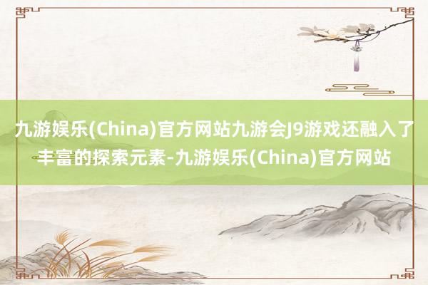 九游娱乐(China)官方网站九游会J9游戏还融入了丰富的探索元素-九游娱乐(China)官方网站