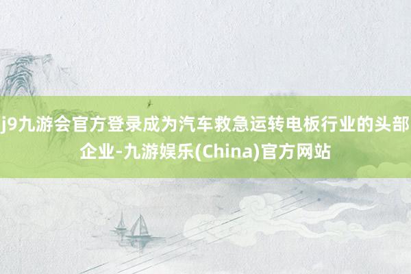 j9九游会官方登录成为汽车救急运转电板行业的头部企业-九游娱乐(China)官方网站