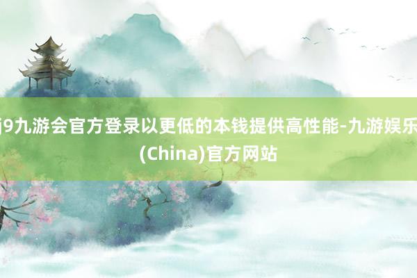 j9九游会官方登录以更低的本钱提供高性能-九游娱乐(China)官方网站