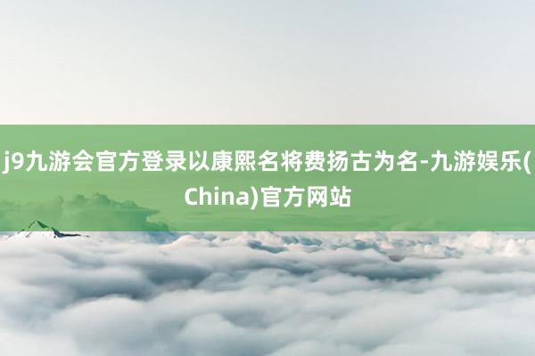 j9九游会官方登录以康熙名将费扬古为名-九游娱乐(China)官方网站