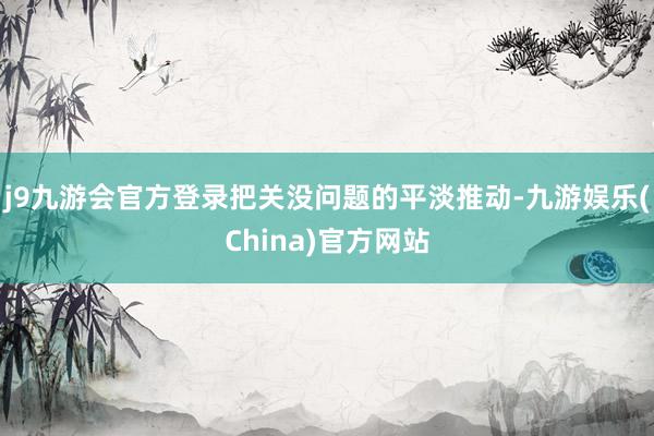 j9九游会官方登录把关没问题的平淡推动-九游娱乐(China)官方网站