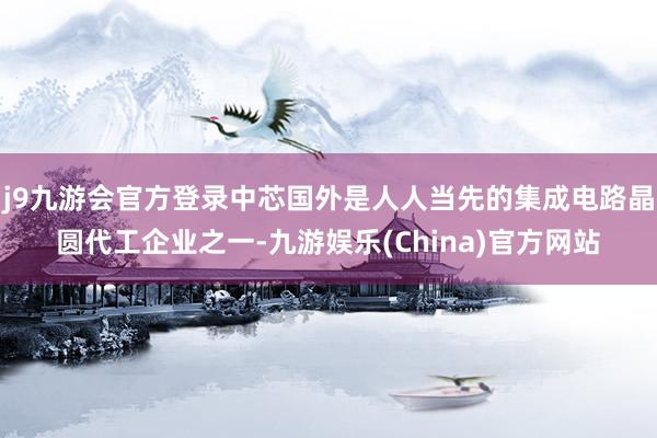 j9九游会官方登录中芯国外是人人当先的集成电路晶圆代工企业之一-九游娱乐(China)官方网站