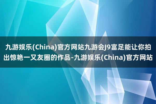 九游娱乐(China)官方网站九游会J9富足能让你拍出惊艳一又友圈的作品-九游娱乐(China)官方网站