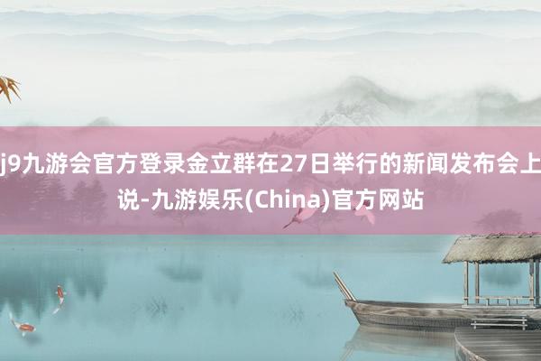 j9九游会官方登录金立群在27日举行的新闻发布会上说-九游娱乐(China)官方网站