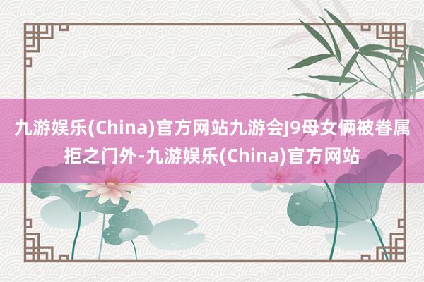 九游娱乐(China)官方网站九游会J9母女俩被眷属拒之门外-九游娱乐(China)官方网站