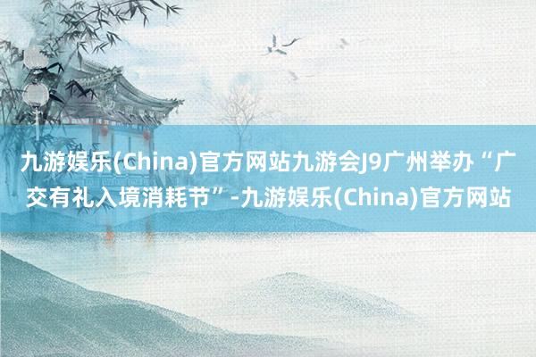 九游娱乐(China)官方网站九游会J9广州举办“广交有礼入境消耗节”-九游娱乐(China)官方网站