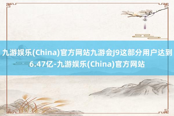 九游娱乐(China)官方网站九游会J9这部分用户达到6.47亿-九游娱乐(China)官方网站