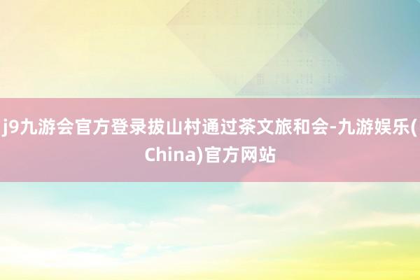 j9九游会官方登录拔山村通过茶文旅和会-九游娱乐(China)官方网站