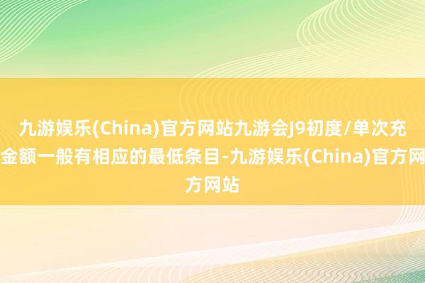 九游娱乐(China)官方网站九游会J9初度/单次充值金额一般有相应的最低条目-九游娱乐(China)官方网站