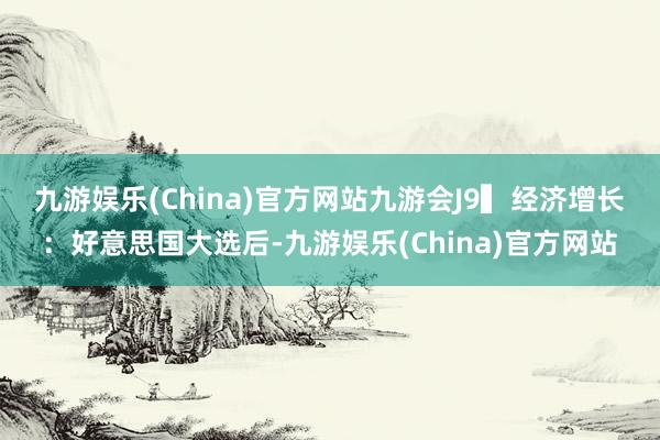 九游娱乐(China)官方网站九游会J9　　▍经济增长：好意思国大选后-九游娱乐(China)官方网站