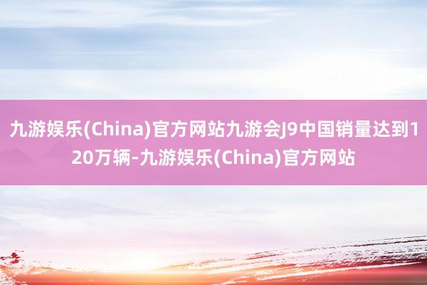 九游娱乐(China)官方网站九游会J9中国销量达到120万辆-九游娱乐(China)官方网站