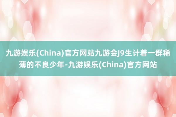 九游娱乐(China)官方网站九游会J9生计着一群稀薄的不良少年-九游娱乐(China)官方网站