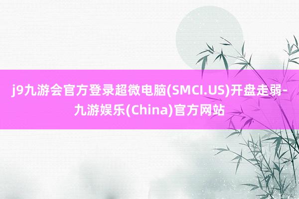 j9九游会官方登录超微电脑(SMCI.US)开盘走弱-九游娱乐(China)官方网站