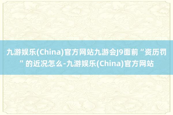 九游娱乐(China)官方网站九游会J9面前“资历罚”的近况怎么-九游娱乐(China)官方网站