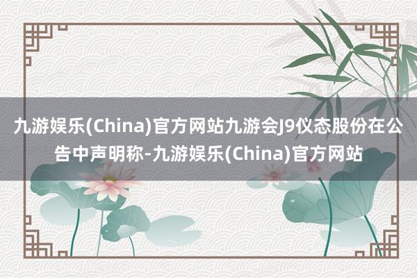 九游娱乐(China)官方网站九游会J9仪态股份在公告中声明称-九游娱乐(China)官方网站