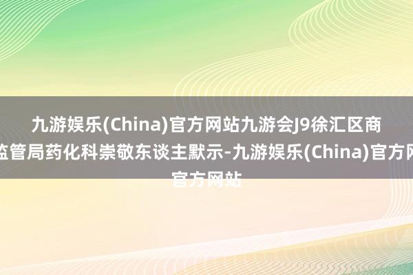 九游娱乐(China)官方网站九游会J9　　徐汇区商场监管局药化科崇敬东谈主默示-九游娱乐(China)官方网站