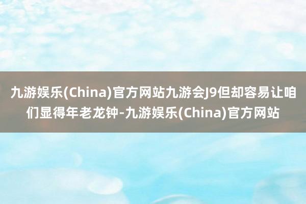 九游娱乐(China)官方网站九游会J9但却容易让咱们显得年老龙钟-九游娱乐(China)官方网站