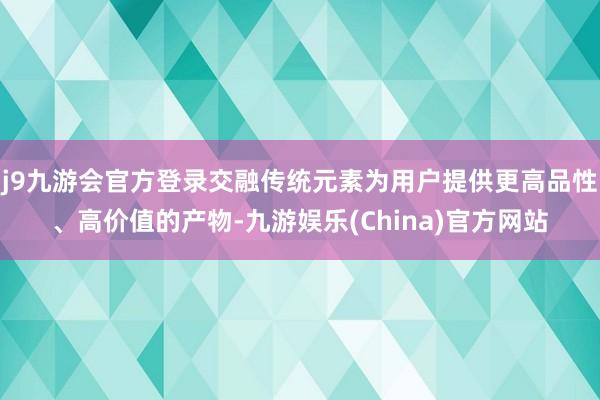 j9九游会官方登录交融传统元素为用户提供更高品性、高价值的产物-九游娱乐(China)官方网站