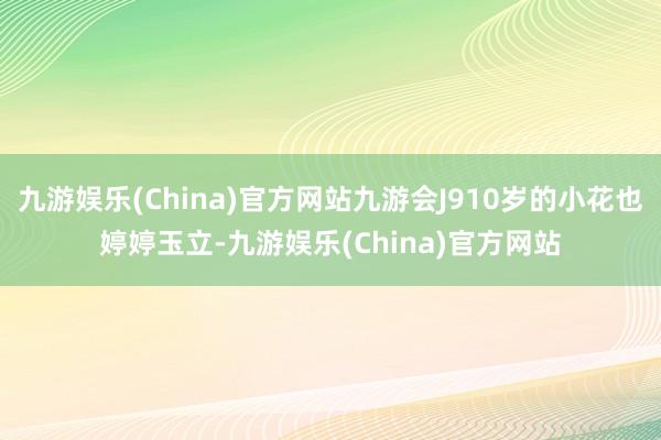 九游娱乐(China)官方网站九游会J910岁的小花也婷婷玉立-九游娱乐(China)官方网站