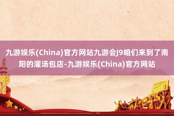 九游娱乐(China)官方网站九游会J9咱们来到了南阳的灌汤包店-九游娱乐(China)官方网站