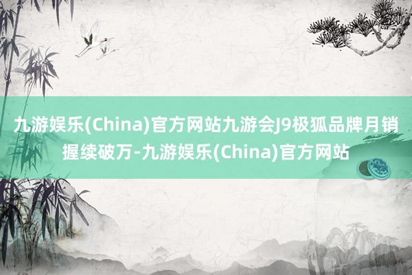 九游娱乐(China)官方网站九游会J9极狐品牌月销握续破万-九游娱乐(China)官方网站