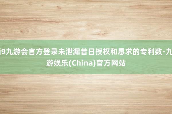 j9九游会官方登录未泄漏昔日授权和恳求的专利数-九游娱乐(China)官方网站