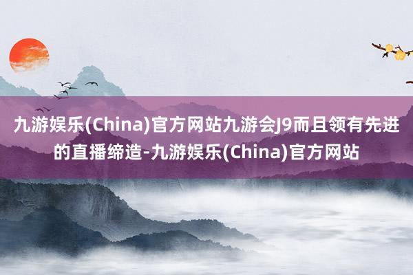 九游娱乐(China)官方网站九游会J9而且领有先进的直播缔造-九游娱乐(China)官方网站
