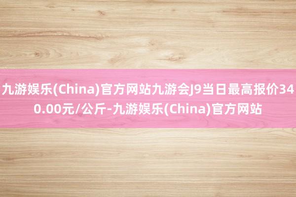 九游娱乐(China)官方网站九游会J9当日最高报价340.00元/公斤-九游娱乐(China)官方网站