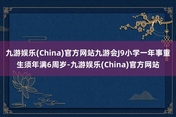九游娱乐(China)官方网站九游会J9小学一年事重生须年满6周岁-九游娱乐(China)官方网站