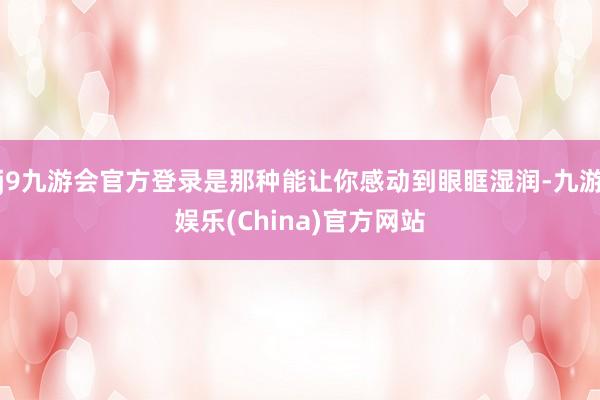 j9九游会官方登录是那种能让你感动到眼眶湿润-九游娱乐(China)官方网站