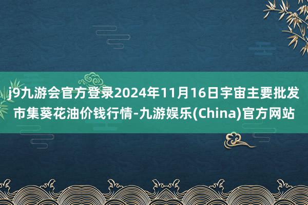 j9九游会官方登录2024年11月16日宇宙主要批发市集葵花油价钱行情-九游娱乐(China)官方网站