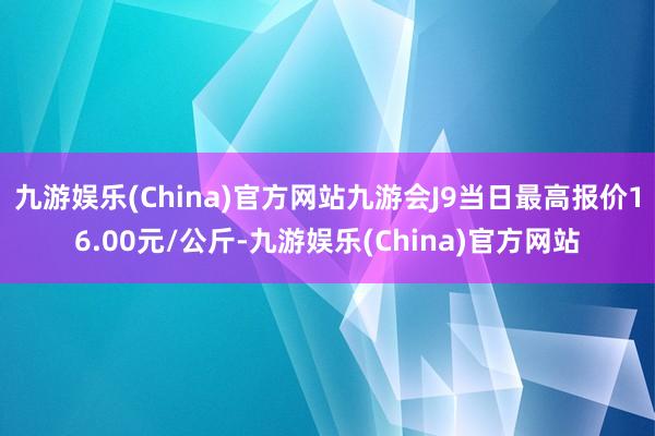 九游娱乐(China)官方网站九游会J9当日最高报价16.00元/公斤-九游娱乐(China)官方网站