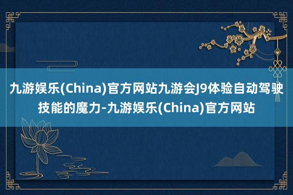 九游娱乐(China)官方网站九游会J9体验自动驾驶技能的魔力-九游娱乐(China)官方网站