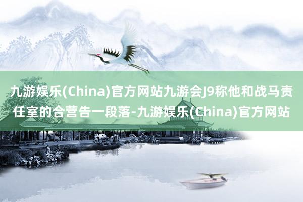 九游娱乐(China)官方网站九游会J9称他和战马责任室的合营告一段落-九游娱乐(China)官方网站